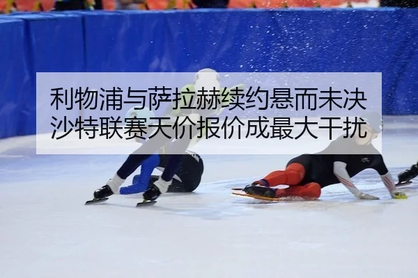 利物浦与萨拉赫续约悬而未决 沙特联赛天价报价成最大干扰